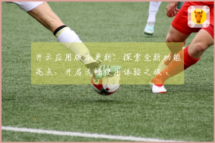 开云应用版本更新：探索全新功能亮点，开启流畅使用体验之旅