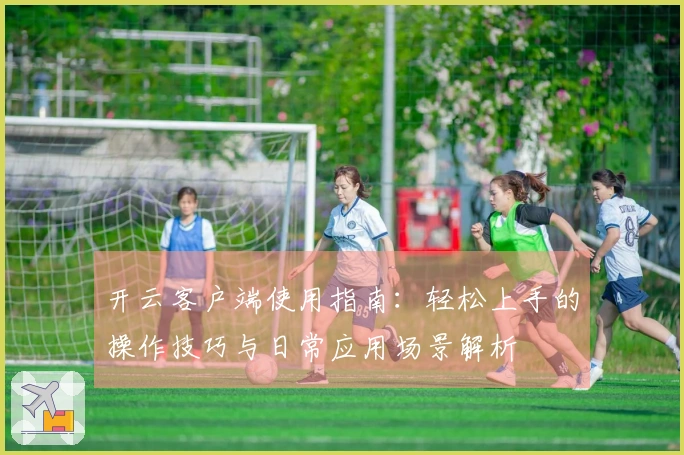 开云客户端使用指南:轻松上手的操作技巧与日常应用场景解析