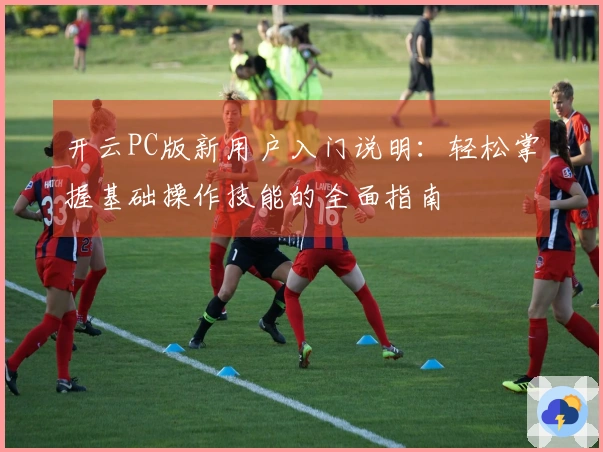 开云PC版新用户入门说明:轻松掌握基础操作技能的全面指南