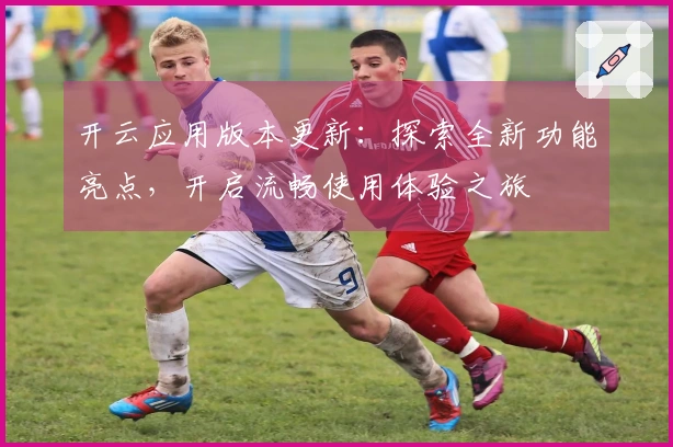 开云应用版本更新：探索全新功能亮点，开启流畅使用体验之旅