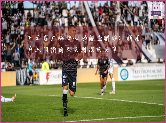 开云客户端核心功能全解读：新用户入门指南及实用技巧分享